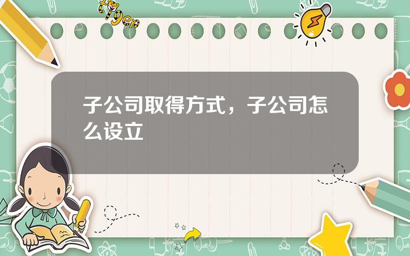 子公司取得方式，子公司怎么设立