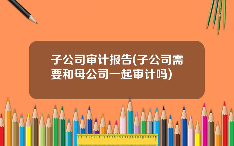 子公司审计报告(子公司需要和母公司一起审计吗)