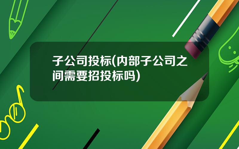 子公司投标(内部子公司之间需要招投标吗)
