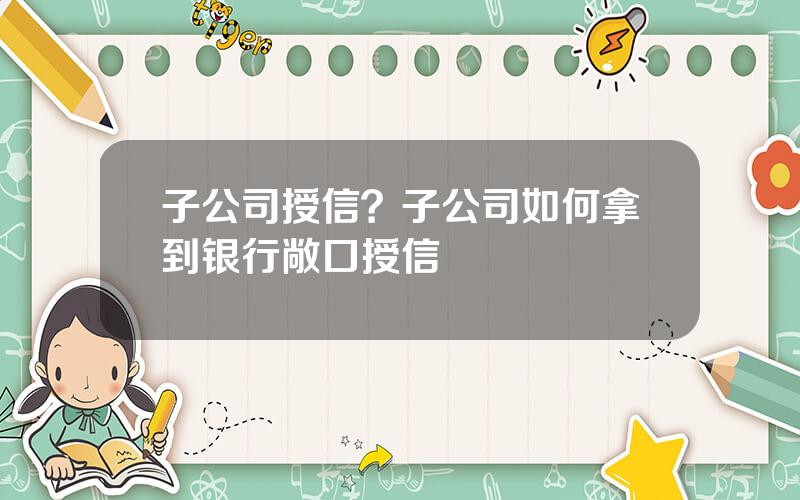 子公司授信？子公司如何拿到银行敞口授信