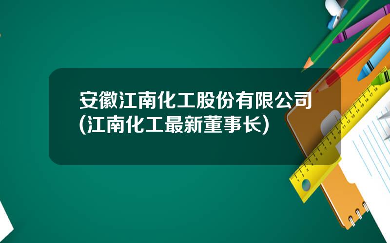 安徽江南化工股份有限公司(江南化工最新董事长)