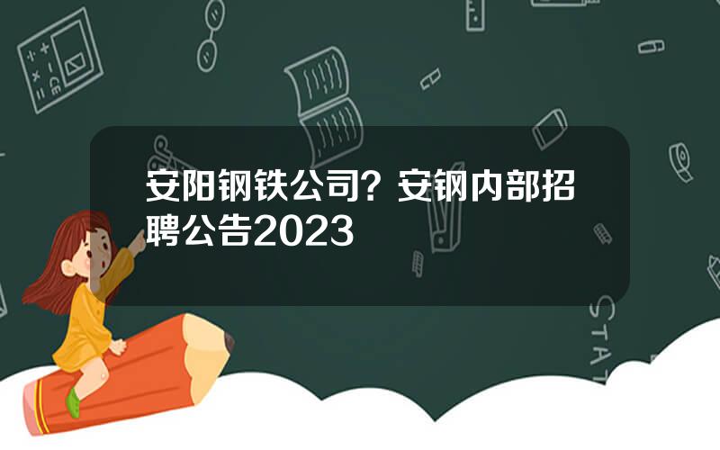 安阳钢铁公司？安钢内部招聘公告2023