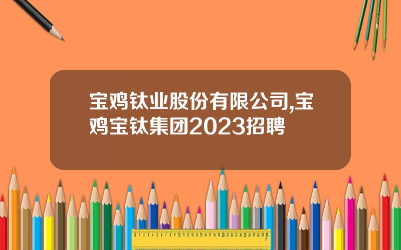 宝鸡钛业股份有限公司,宝鸡宝钛集团2023招聘