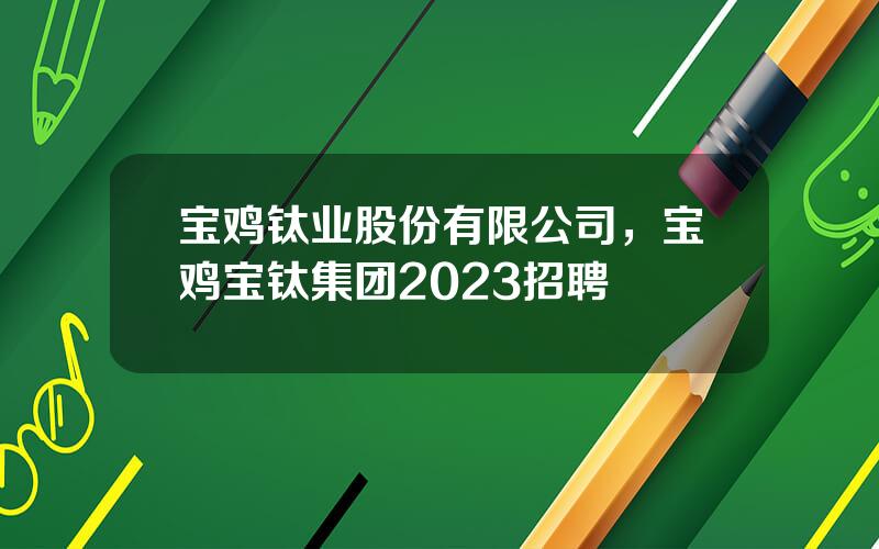 宝鸡钛业股份有限公司，宝鸡宝钛集团2023招聘