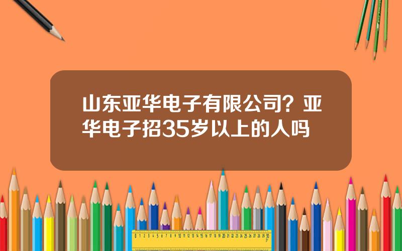 山东亚华电子有限公司？亚华电子招35岁以上的人吗