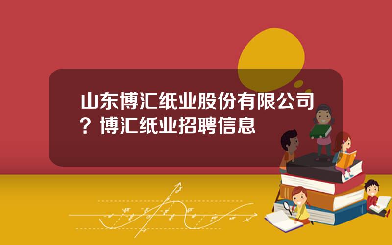 山东博汇纸业股份有限公司？博汇纸业招聘信息