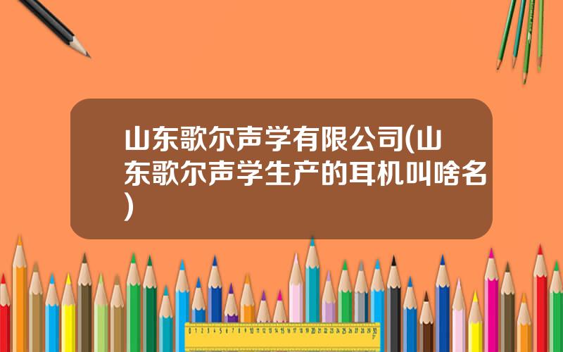 山东歌尔声学有限公司(山东歌尔声学生产的耳机叫啥名)