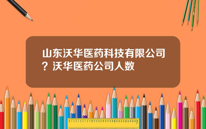 山东沃华医药科技有限公司？沃华医药公司人数