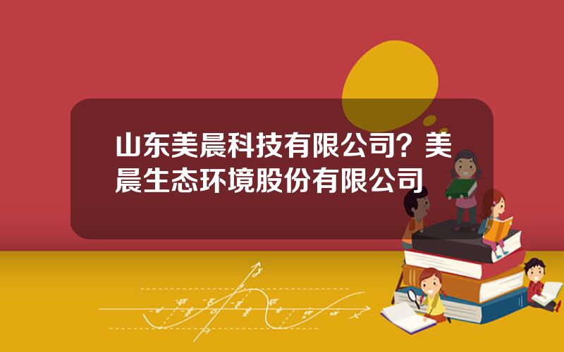 山东美晨科技有限公司？美晨生态环境股份有限公司