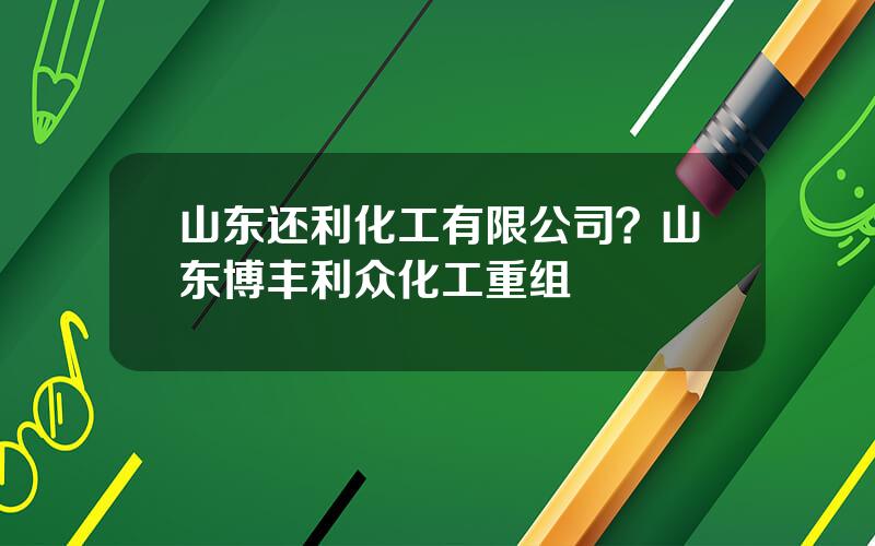 山东还利化工有限公司？山东博丰利众化工重组