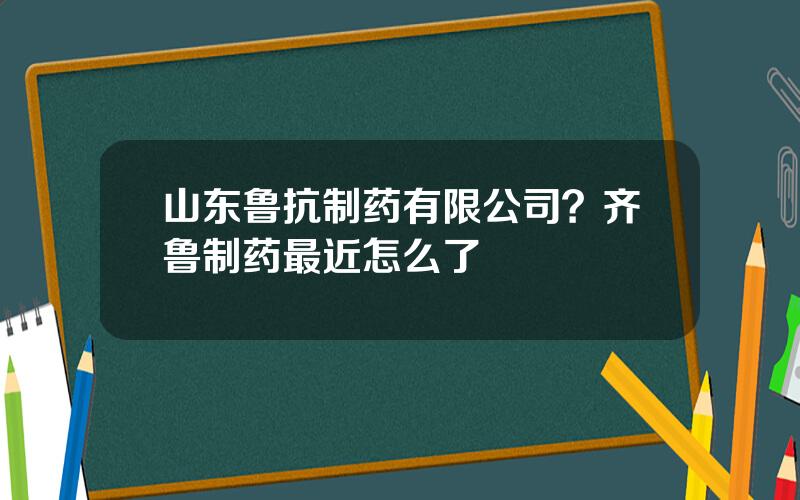 山东鲁抗制药有限公司？齐鲁制药最近怎么了