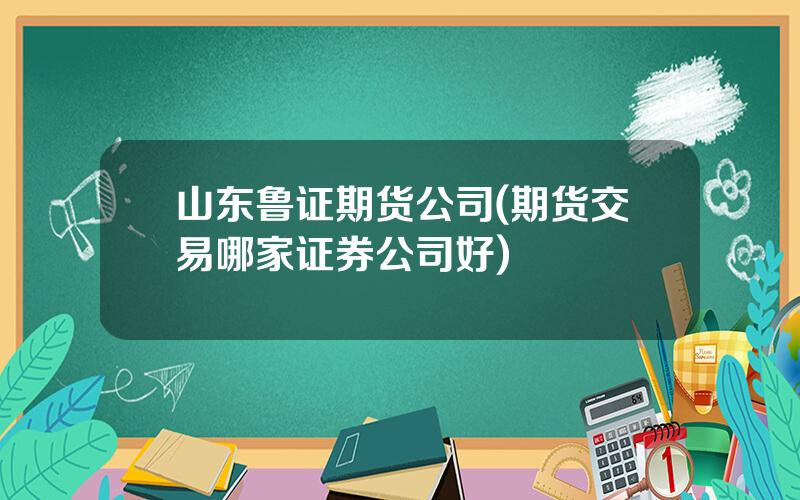 山东鲁证期货公司(期货交易哪家证券公司好)