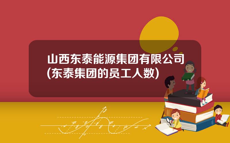 山西东泰能源集团有限公司(东泰集团的员工人数)