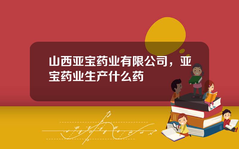 山西亚宝药业有限公司，亚宝药业生产什么药
