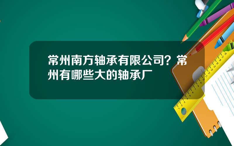 常州南方轴承有限公司？常州有哪些大的轴承厂