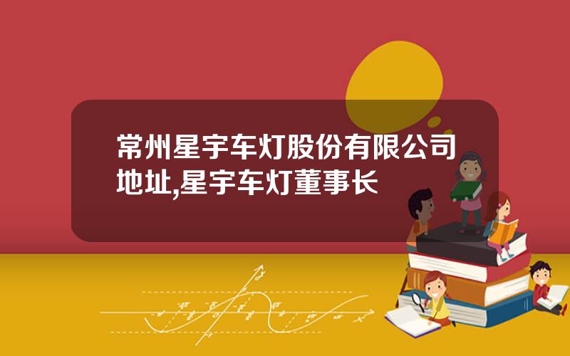 常州星宇车灯股份有限公司地址,星宇车灯董事长