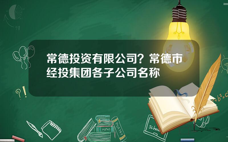 常德投资有限公司？常德市经投集团各子公司名称