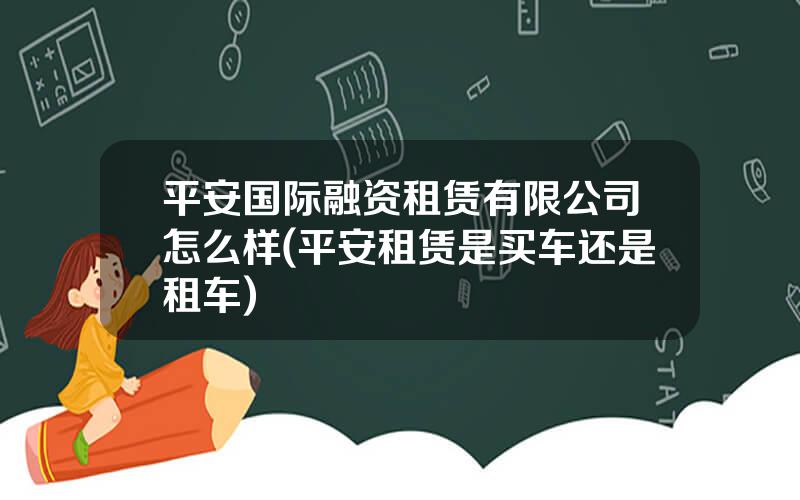 平安国际融资租赁有限公司怎么样(平安租赁是买车还是租车)