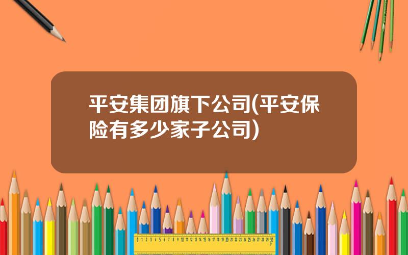 平安集团旗下公司(平安保险有多少家子公司)