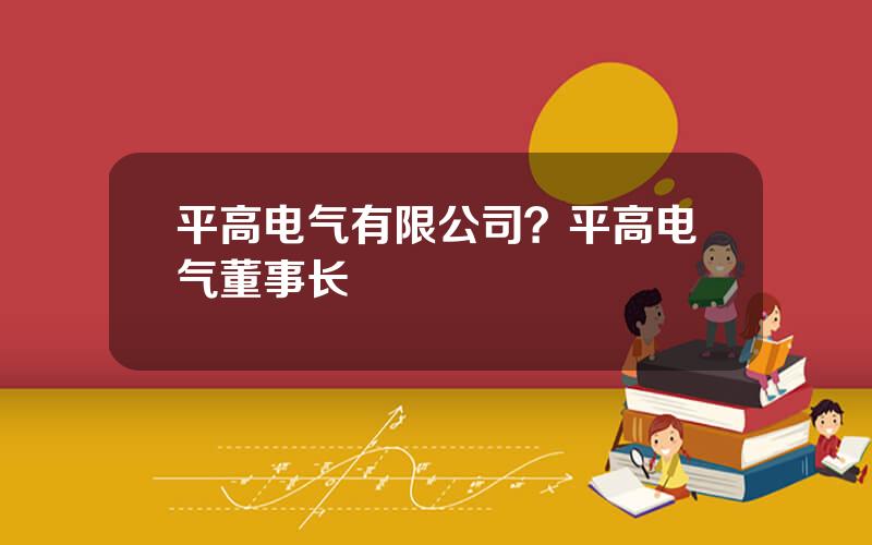 平高电气有限公司？平高电气董事长