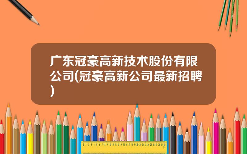 广东冠豪高新技术股份有限公司(冠豪高新公司最新招聘)