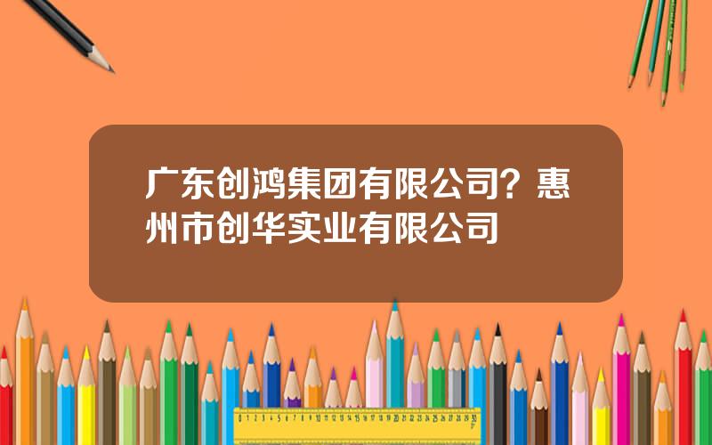 广东创鸿集团有限公司？惠州市创华实业有限公司