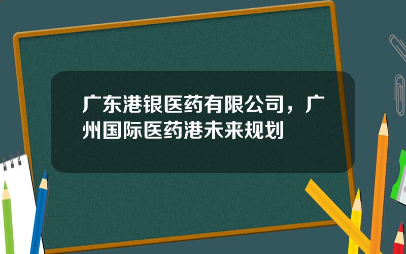 广东港银医药有限公司，广州国际医药港未来规划