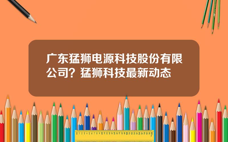 广东猛狮电源科技股份有限公司？猛狮科技最新动态