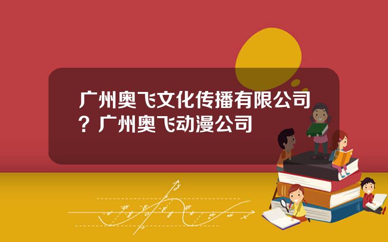 广州奥飞文化传播有限公司？广州奥飞动漫公司