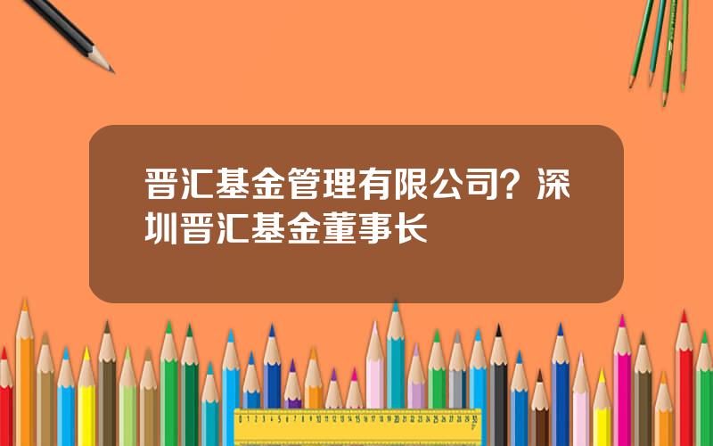 晋汇基金管理有限公司？深圳晋汇基金董事长