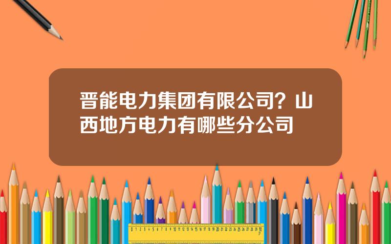 晋能电力集团有限公司？山西地方电力有哪些分公司