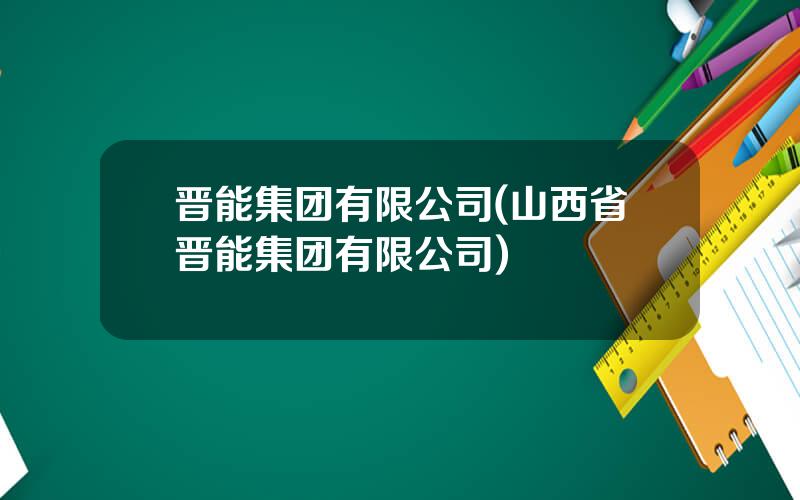 晋能集团有限公司(山西省晋能集团有限公司)