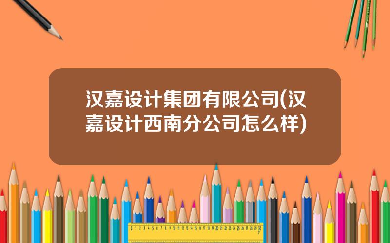 汉嘉设计集团有限公司(汉嘉设计西南分公司怎么样)